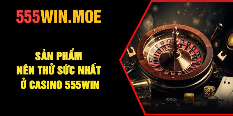 Sản phẩm nên thử sức nhất ở Casino 555Win